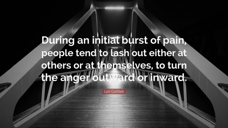 Lori Gottlieb Quote: “During an initial burst of pain, people tend to lash out either at others or at themselves, to turn the anger outward or inward.”