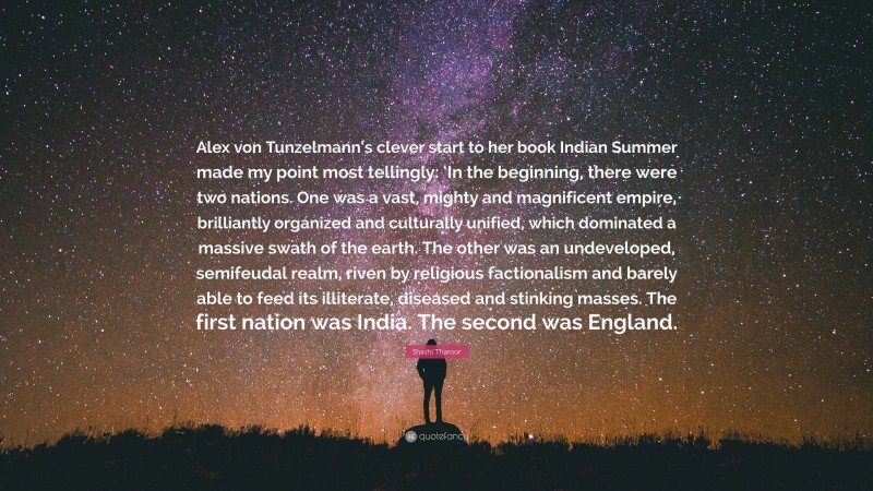 Shashi Tharoor Quote: “Alex von Tunzelmann’s clever start to her book Indian Summer made my point most tellingly: ‘In the beginning, there were two nations. One was a vast, mighty and magnificent empire, brilliantly organized and culturally unified, which dominated a massive swath of the earth. The other was an undeveloped, semifeudal realm, riven by religious factionalism and barely able to feed its illiterate, diseased and stinking masses. The first nation was India. The second was England.”