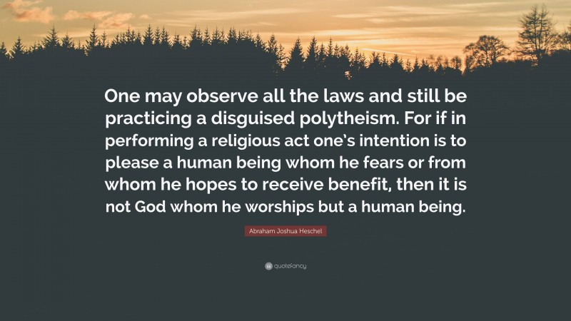 Abraham Joshua Heschel Quote: “One may observe all the laws and still be practicing a disguised polytheism. For if in performing a religious act one’s intention is to please a human being whom he fears or from whom he hopes to receive benefit, then it is not God whom he worships but a human being.”