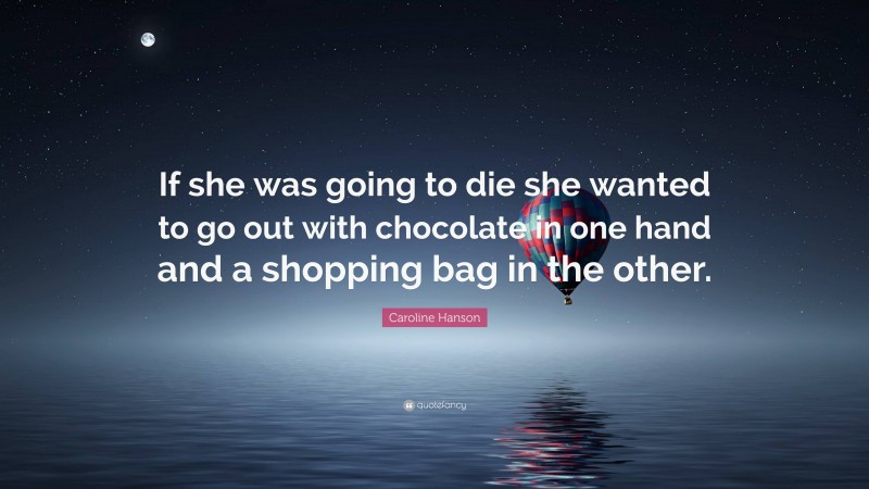 Caroline Hanson Quote: “If she was going to die she wanted to go out with chocolate in one hand and a shopping bag in the other.”