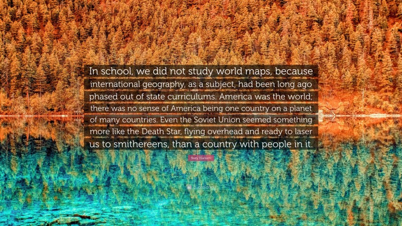 Suzy Hansen Quote: “In school, we did not study world maps, because international geography, as a subject, had been long ago phased out of state curriculums. America was the world; there was no sense of America being one country on a planet of many countries. Even the Soviet Union seemed something more like the Death Star, flying overhead and ready to laser us to smithereens, than a country with people in it.”