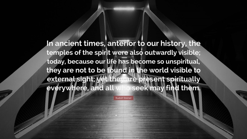 Rudolf Steiner Quote: “In ancient times, anterior to our history, the temples of the spirit were also outwardly visible; today, because our life has become so unspiritual, they are not to be found in the world visible to external sight; yet they are present spiritually everywhere, and all who seek may find them.”