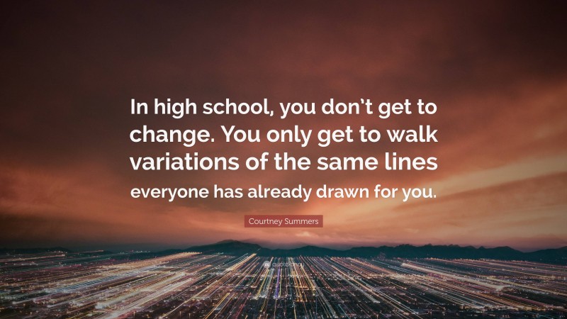 Courtney Summers Quote: “In high school, you don’t get to change. You only get to walk variations of the same lines everyone has already drawn for you.”