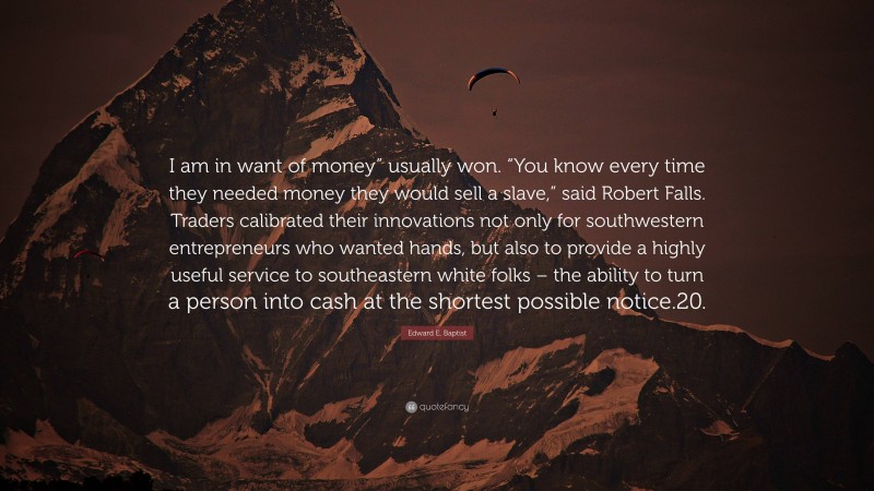 Edward E. Baptist Quote: “I am in want of money” usually won. “You know every time they needed money they would sell a slave,” said Robert Falls. Traders calibrated their innovations not only for southwestern entrepreneurs who wanted hands, but also to provide a highly useful service to southeastern white folks – the ability to turn a person into cash at the shortest possible notice.20.”