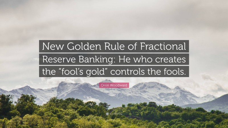 Orrin Woodward Quote: “New Golden Rule of Fractional Reserve Banking: He who creates the “fool’s gold” controls the fools.”