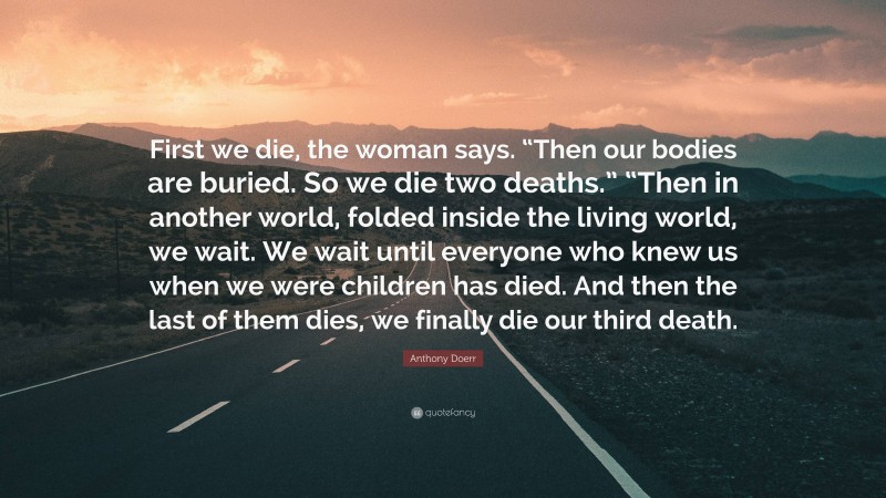 Anthony Doerr Quote: “First we die, the woman says. “Then our bodies are buried. So we die two deaths.” “Then in another world, folded inside the living world, we wait. We wait until everyone who knew us when we were children has died. And then the last of them dies, we finally die our third death.”