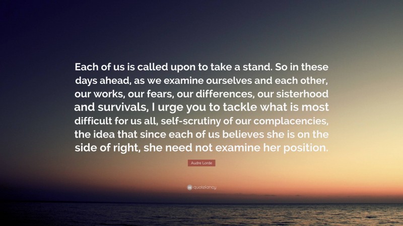 Audre Lorde Quote: “Each of us is called upon to take a stand. So in these days ahead, as we examine ourselves and each other, our works, our fears, our differences, our sisterhood and survivals, I urge you to tackle what is most difficult for us all, self-scrutiny of our complacencies, the idea that since each of us believes she is on the side of right, she need not examine her position.”