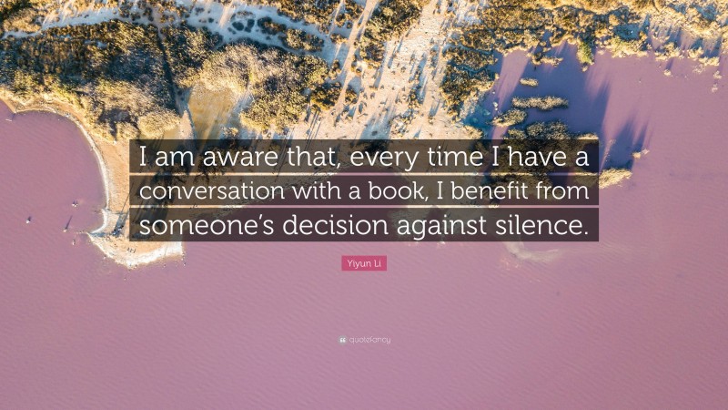 Yiyun Li Quote: “I am aware that, every time I have a conversation with a book, I benefit from someone’s decision against silence.”