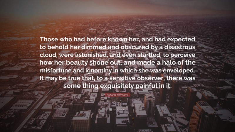 Nathaniel Hawthorne Quote: “Those who had before known her, and had expected to behold her dimmed and obscured by a disastrous cloud, were astonished, and even startled, to perceive how her beauty shone out, and made a halo of the misfortune and ignominy in which she was enveloped. It may be true that, to a sensitive observer, there was some thing exquisitely painful in it.”