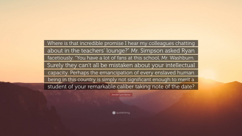 Jennifer Lynn Barnes Quote: “Where is that incredible promise I hear my colleagues chatting about in the teachers’ lounge?” Mr. Simpson asked Ryan facetiously. “You have a lot of fans at this school, Mr. Washburn. Surely they can’t all be mistaken about your intellectual capacity. Perhaps the emancipation of every enslaved human being in this country is simply not significant enough to merit a student of your remarkable caliber taking note of the date?”