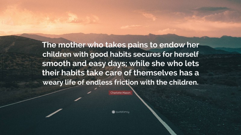 Charlotte Mason Quote: “The mother who takes pains to endow her children with good habits secures for herself smooth and easy days; while she who lets their habits take care of themselves has a weary life of endless friction with the children.”