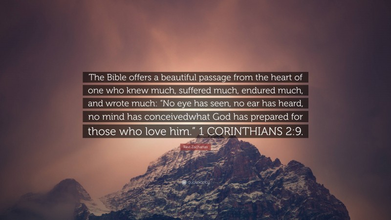 Ravi Zacharias Quote: “The Bible offers a beautiful passage from the heart of one who knew much, suffered much, endured much, and wrote much: “No eye has seen, no ear has heard, no mind has conceivedwhat God has prepared for those who love him.” 1 CORINTHIANS 2:9.”