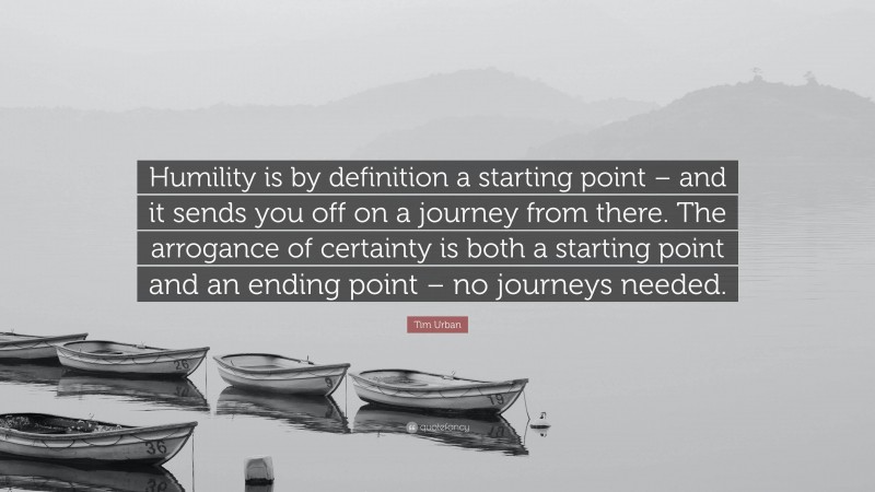 Tim Urban Quote: “Humility is by definition a starting point – and it sends you off on a journey from there. The arrogance of certainty is both a starting point and an ending point – no journeys needed.”