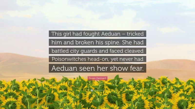 Susan Dennard Quote: “This girl had fought Aeduan – tricked him and broken his spine. She had battled city guards and faced cleaved Poisonwitches head-on, yet never had Aeduan seen her show fear.”