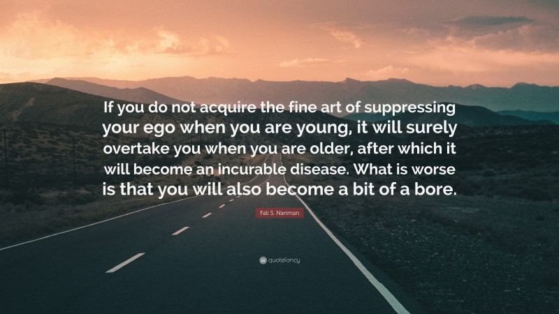 Fali S. Nariman Quote: “If you do not acquire the fine art of suppressing your ego when you are young, it will surely overtake you when you are older, after which it will become an incurable disease. What is worse is that you will also become a bit of a bore.”