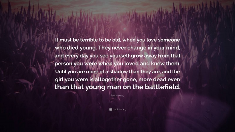 Paul Kearney Quote: “It must be terrible to be old, when you love someone who died young. They never change in your mind, and every day you see yourself grow away from that person you were when you loved and knew them. Until you are more of a shadow than they are, and the girl you were is altogether gone, more dead even than that young man on the battlefield.”