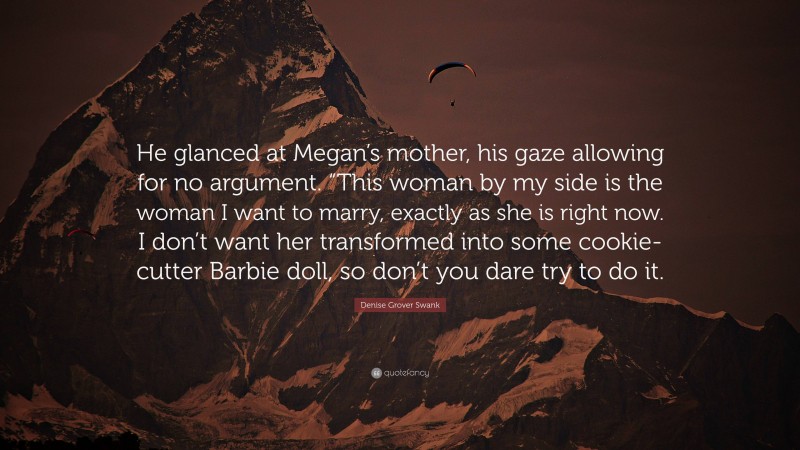 Denise Grover Swank Quote: “He glanced at Megan’s mother, his gaze allowing for no argument. “This woman by my side is the woman I want to marry, exactly as she is right now. I don’t want her transformed into some cookie-cutter Barbie doll, so don’t you dare try to do it.”