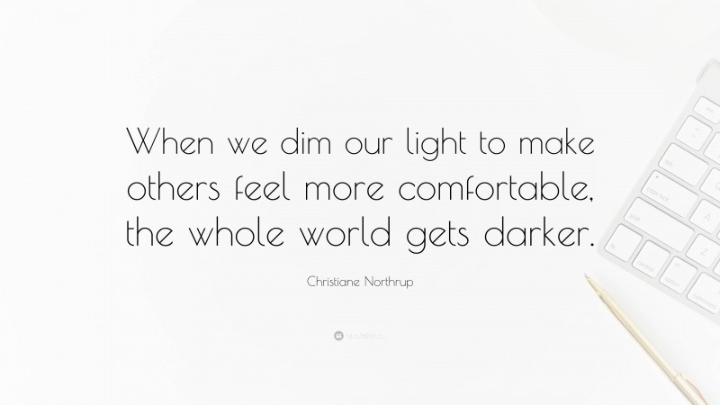 Christiane Northrup Quote: “When we dim our light to make others feel more comfortable, the whole world gets darker.”