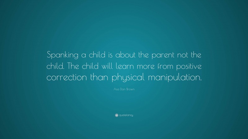 Asa Don Brown Quote: “Spanking a child is about the parent not the child. The child will learn more from positive correction than physical manipulation.”