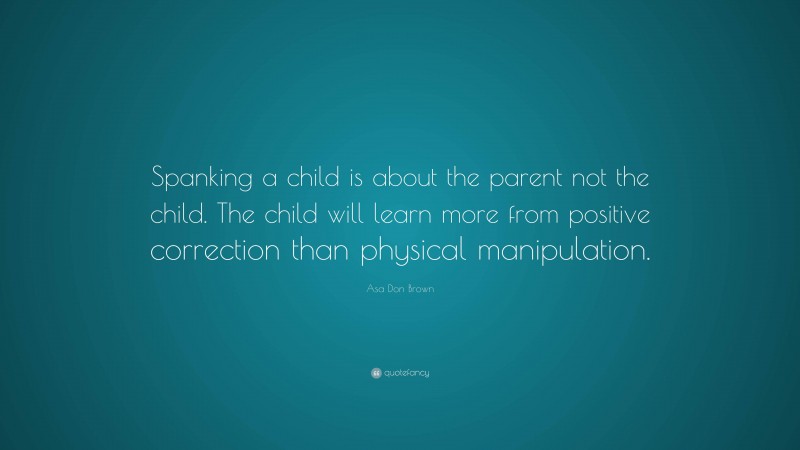 Asa Don Brown Quote: “Spanking a child is about the parent not the child. The child will learn more from positive correction than physical manipulation.”