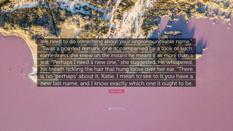 Sarah M. Eden Quote: “We need to do something about your unpronounceable name.” ‘Twas a pointed remark, one accompanied by a look of such earnestness she knew on the instant he meant it as more than a jest. “Perhaps I need a new one,” she suggested. He whispered, his breath tickling the hair that hung loose over her ear. “There is no ‘perhaps’ about it, Katie. I mean to see to it you have a new last name, and I know exactly which one it ought to be.”