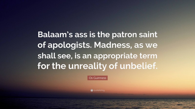 Os Guinness Quote: “Balaam’s ass is the patron saint of apologists. Madness, as we shall see, is an appropriate term for the unreality of unbelief.”