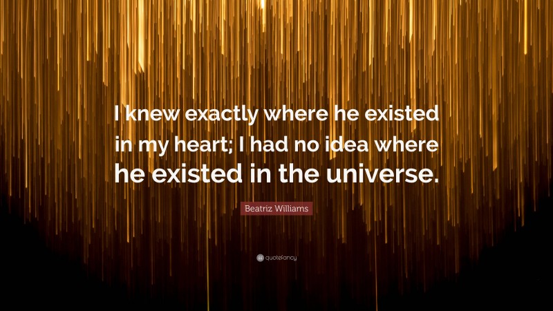 Beatriz Williams Quote: “I knew exactly where he existed in my heart; I had no idea where he existed in the universe.”