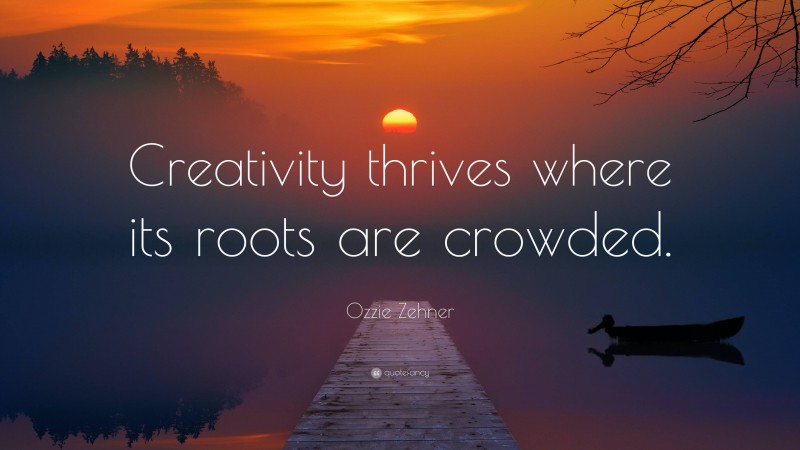 Ozzie Zehner Quote: “Creativity thrives where its roots are crowded.”