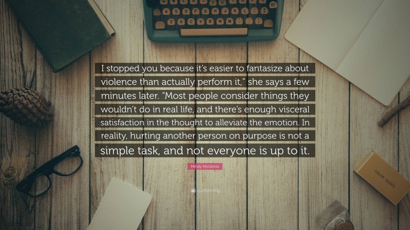 Mindy McGinnis Quote: “I stopped you because it’s easier to fantasize about violence than actually perform it,” she says a few minutes later. “Most people consider things they wouldn’t do in real life, and there’s enough visceral satisfaction in the thought to alleviate the emotion. In reality, hurting another person on purpose is not a simple task, and not everyone is up to it.”