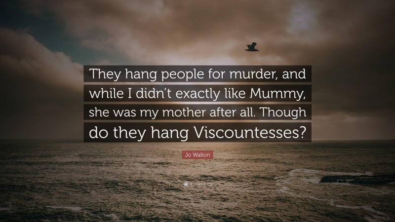 Jo Walton Quote: “They hang people for murder, and while I didn’t exactly like Mummy, she was my mother after all. Though do they hang Viscountesses?”