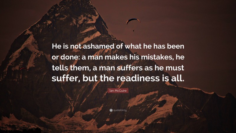 Ian McGuire Quote: “He is not ashamed of what he has been or done: a man makes his mistakes, he tells them, a man suffers as he must suffer, but the readiness is all.”