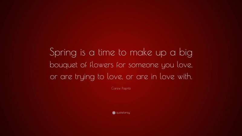 Carew Papritz Quote: “Spring is a time to make up a big bouquet of flowers for someone you love, or are trying to love, or are in love with.”