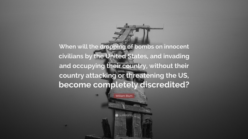 William Blum Quote: “When will the dropping of bombs on innocent civilians by the United States, and invading and occupying their country, without their country attacking or threatening the US, become completely discredited?”