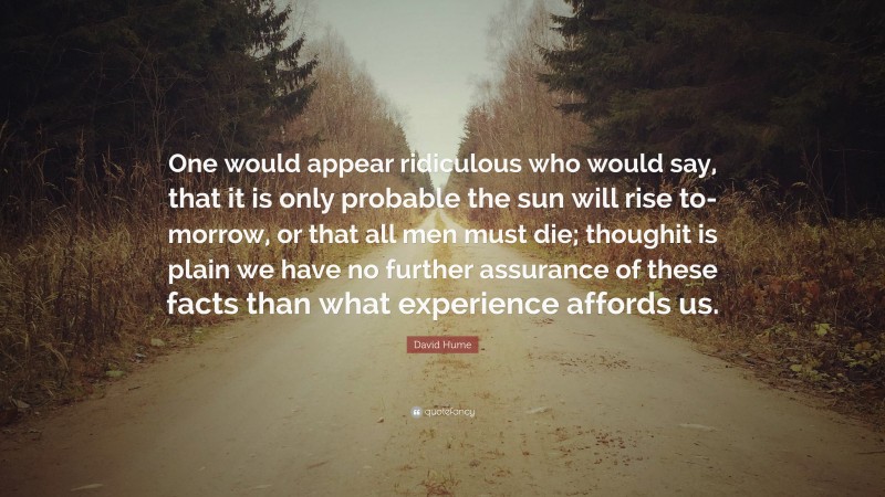 David Hume Quote: “One would appear ridiculous who would say, that it is only probable the sun will rise to-morrow, or that all men must die; thoughit is plain we have no further assurance of these facts than what experience affords us.”