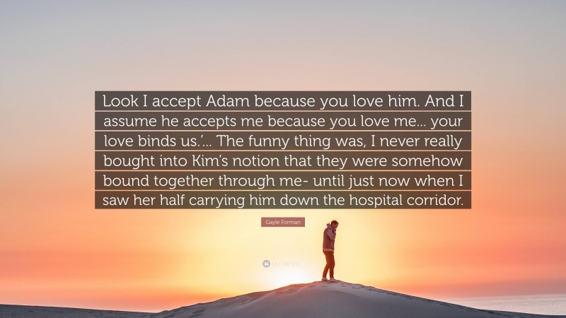 Gayle Forman Quote: “Look I accept Adam because you love him. And I assume he accepts me because you love me... your love binds us.’... The funny thing was, I never really bought into Kim’s notion that they were somehow bound together through me- until just now when I saw her half carrying him down the hospital corridor.”