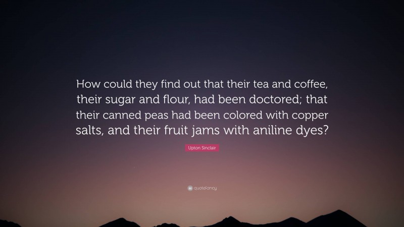 Upton Sinclair Quote: “How could they find out that their tea and coffee, their sugar and flour, had been doctored; that their canned peas had been colored with copper salts, and their fruit jams with aniline dyes?”
