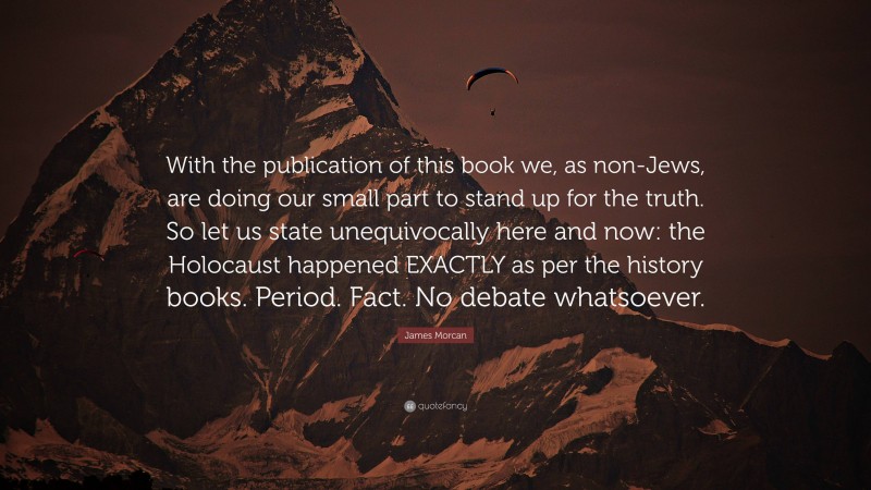 James Morcan Quote: “With the publication of this book we, as non-Jews, are doing our small part to stand up for the truth. So let us state unequivocally here and now: the Holocaust happened EXACTLY as per the history books. Period. Fact. No debate whatsoever.”