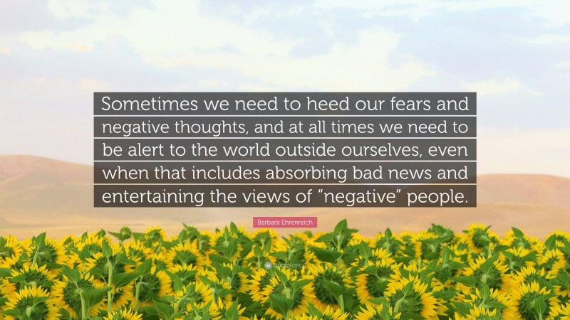 Barbara Ehrenreich Quote: “Sometimes we need to heed our fears and negative thoughts, and at all times we need to be alert to the world outside ourselves, even when that includes absorbing bad news and entertaining the views of “negative” people.”