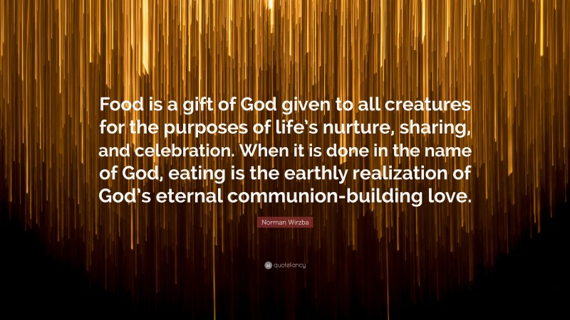 Norman Wirzba Quote: “Food is a gift of God given to all creatures for the purposes of life’s nurture, sharing, and celebration. When it is done in the name of God, eating is the earthly realization of God’s eternal communion-building love.”