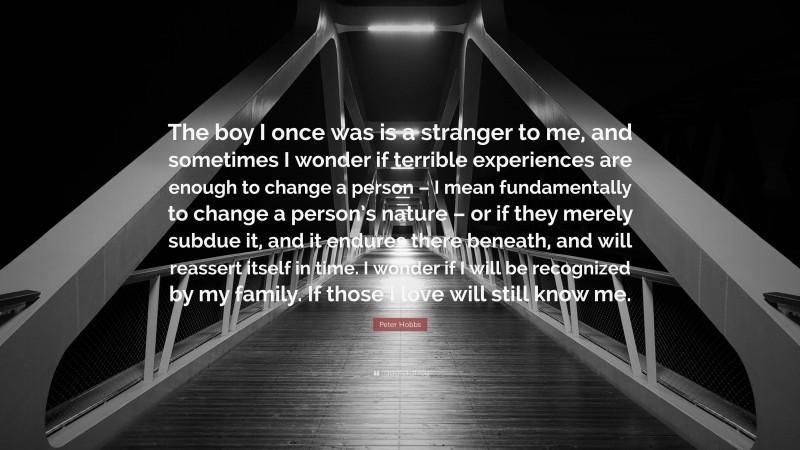 Peter Hobbs Quote: “The boy I once was is a stranger to me, and sometimes I wonder if terrible experiences are enough to change a person – I mean fundamentally to change a person’s nature – or if they merely subdue it, and it endures there beneath, and will reassert itself in time. I wonder if I will be recognized by my family. If those I love will still know me.”