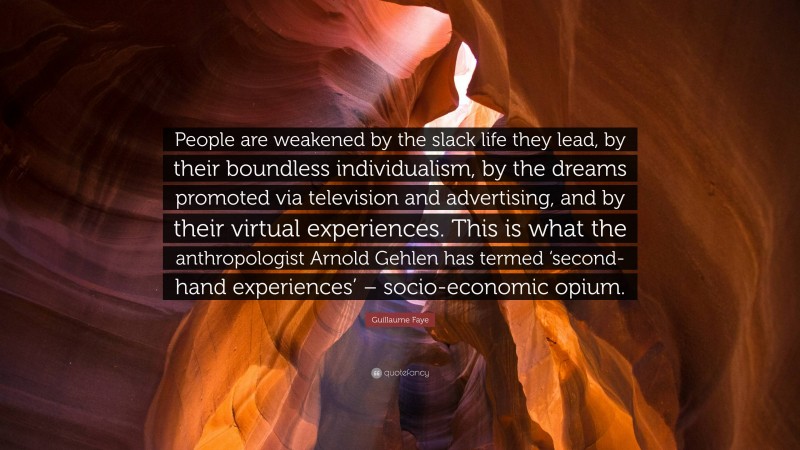 Guillaume Faye Quote: “People are weakened by the slack life they lead, by their boundless individualism, by the dreams promoted via television and advertising, and by their virtual experiences. This is what the anthropologist Arnold Gehlen has termed ‘second-hand experiences’ – socio-economic opium.”