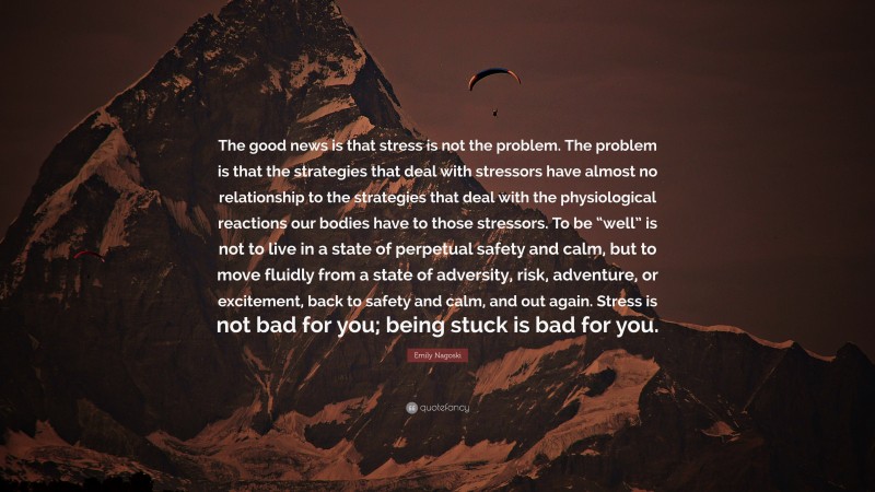Emily Nagoski Quote: “The good news is that stress is not the problem. The problem is that the strategies that deal with stressors have almost no relationship to the strategies that deal with the physiological reactions our bodies have to those stressors. To be “well” is not to live in a state of perpetual safety and calm, but to move fluidly from a state of adversity, risk, adventure, or excitement, back to safety and calm, and out again. Stress is not bad for you; being stuck is bad for you.”