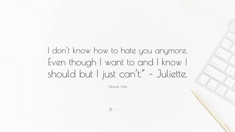 Tahereh Mafi Quote: “I don’t know how to hate you anymore. Even though I want to and I know I should but I just can’t.” – Juliette.”