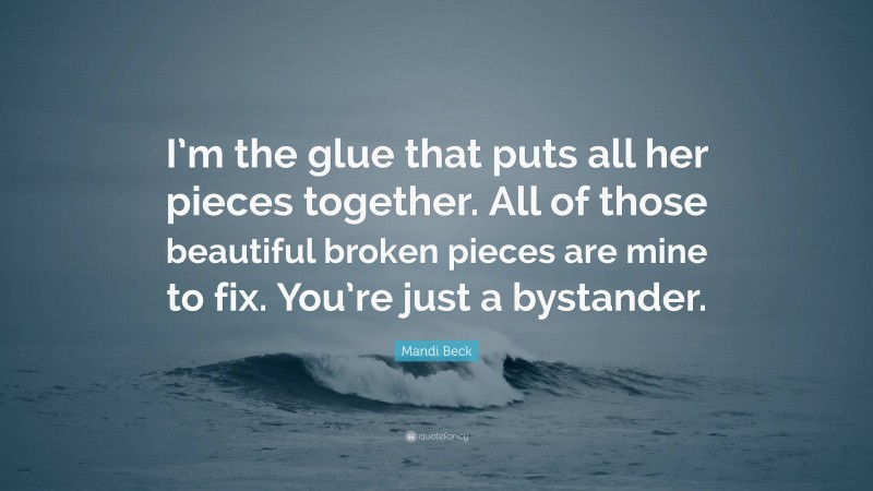 Mandi Beck Quote: “I’m the glue that puts all her pieces together. All of those beautiful broken pieces are mine to fix. You’re just a bystander.”