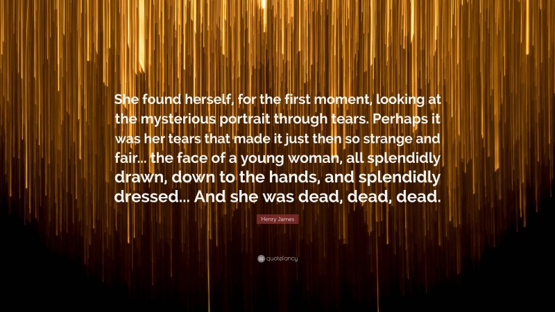 Henry James Quote: “She found herself, for the first moment, looking at the mysterious portrait through tears. Perhaps it was her tears that made it just then so strange and fair... the face of a young woman, all splendidly drawn, down to the hands, and splendidly dressed... And she was dead, dead, dead.”