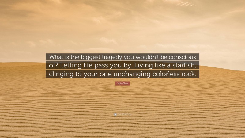 Julia Glass Quote: “What is the biggest tragedy you wouldn’t be conscious of? Letting life pass you by. Living like a starfish, clinging to your one unchanging colorless rock.”