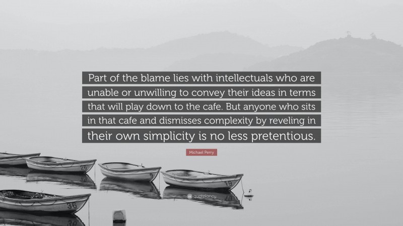 Michael Perry Quote: “Part of the blame lies with intellectuals who are unable or unwilling to convey their ideas in terms that will play down to the cafe. But anyone who sits in that cafe and dismisses complexity by reveling in their own simplicity is no less pretentious.”