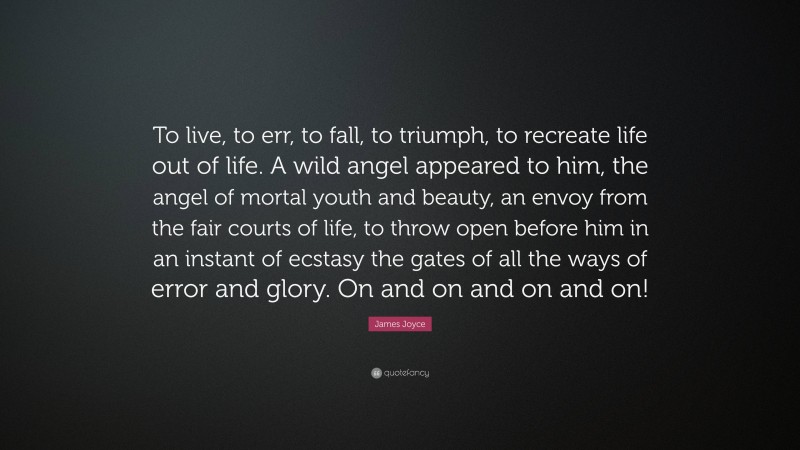 James Joyce Quote: “To live, to err, to fall, to triumph, to recreate life out of life. A wild angel appeared to him, the angel of mortal youth and beauty, an envoy from the fair courts of life, to throw open before him in an instant of ecstasy the gates of all the ways of error and glory. On and on and on and on!”