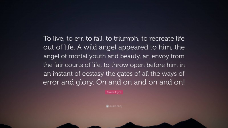 James Joyce Quote: “To live, to err, to fall, to triumph, to recreate life out of life. A wild angel appeared to him, the angel of mortal youth and beauty, an envoy from the fair courts of life, to throw open before him in an instant of ecstasy the gates of all the ways of error and glory. On and on and on and on!”