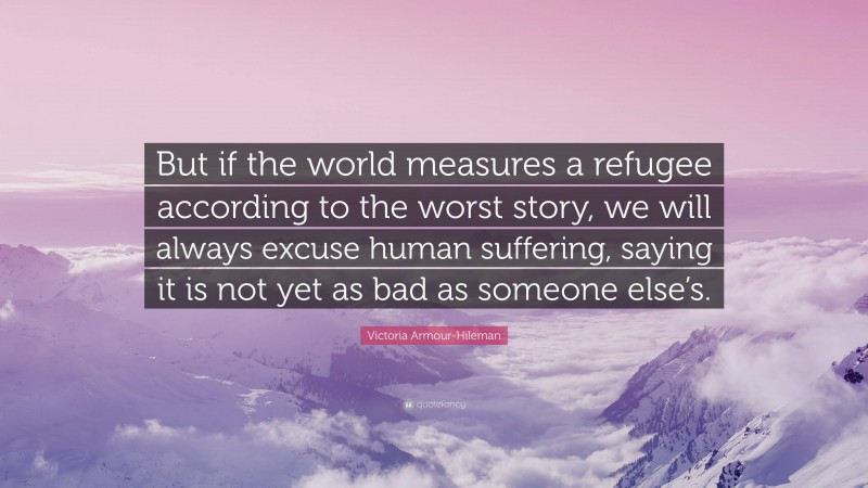 Victoria Armour-Hileman Quote: “But if the world measures a refugee according to the worst story, we will always excuse human suffering, saying it is not yet as bad as someone else’s.”